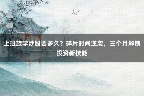 上班族学炒股要多久？碎片时间逆袭，三个月解锁投资新技能