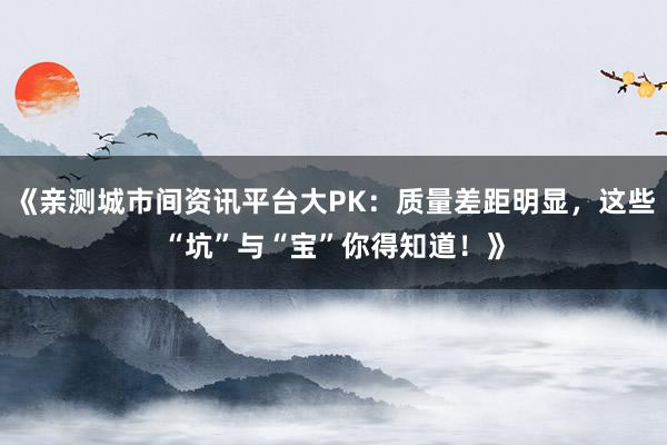 《亲测城市间资讯平台大PK：质量差距明显，这些“坑”与“宝”你得知道！》
