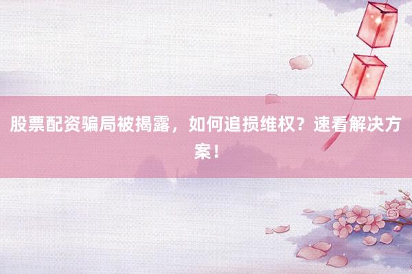 股票配资骗局被揭露，如何追损维权？速看解决方案！