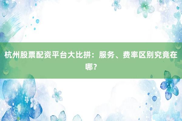 杭州股票配资平台大比拼：服务、费率区别究竟在哪？